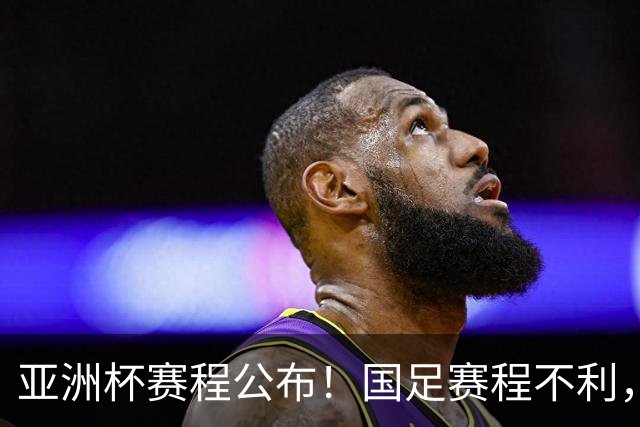 亚洲杯赛程公布！国足赛程不利，末轮或遇“生死战”，少1天休整