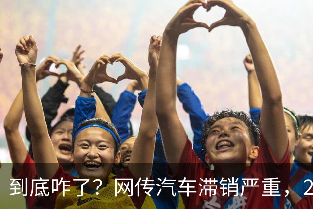 到底咋了？网传汽车滞销严重，270万辆车积压仓库...