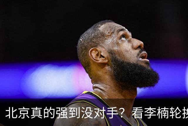 北京真的强到没对手？看李楠轮换就懂