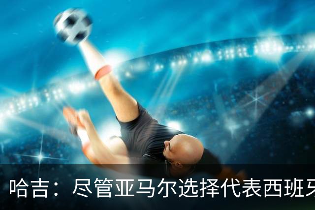 哈吉：尽管亚马尔选择代表西班牙，但所有摩洛哥人都支持他