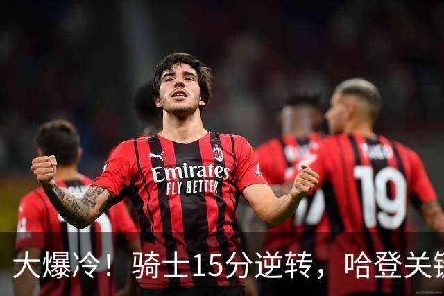 大爆冷！骑士15分逆转，哈登关键救赎，麦丹六犯驱逐，华子空砍47分