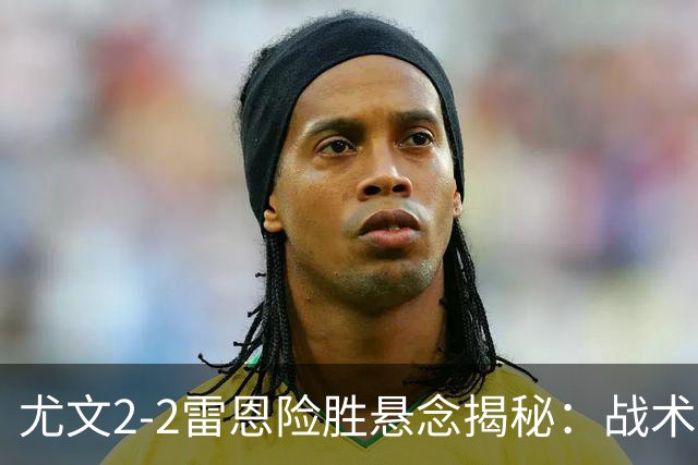 尤文2-2雷恩险胜悬念揭秘：战术混乱越位救命