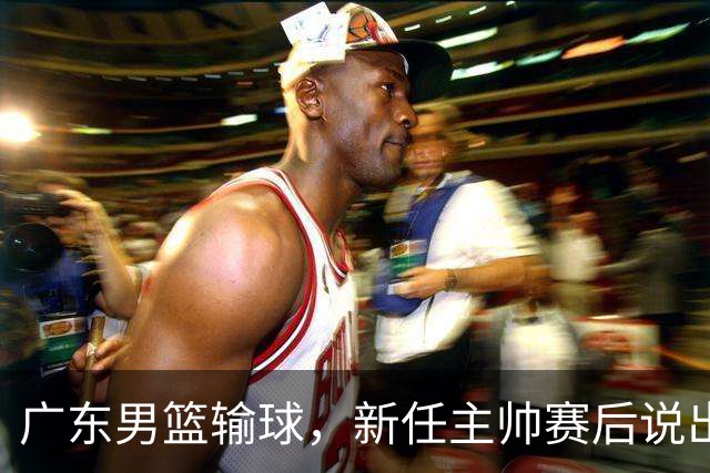 广东男篮输球，新任主帅赛后说出原因，点名2人是输球关键