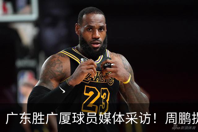 广东胜广厦球员媒体采访！周鹏提攻守提升，胡明轩自曝膝盖伤情！