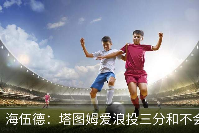 海伍德：塔图姆爱浪投三分&不会改变打法 除非教练强行让他打低位