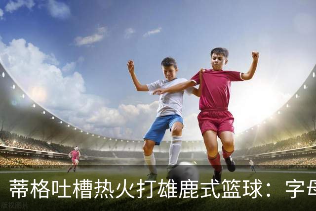 蒂格吐槽热火打雄鹿式篮球：字母哥在迈阿密还搞老套路