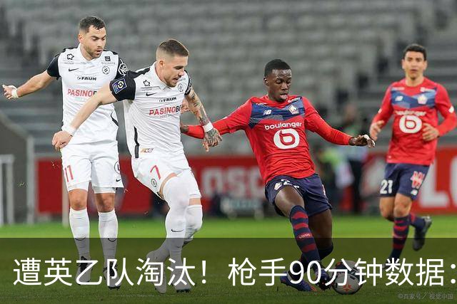 遭英乙队淘汰！枪手90分钟数据：26射7正6次得分机会 控球率近8成