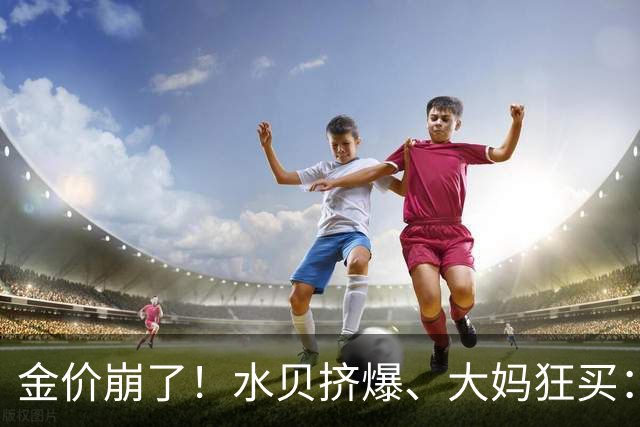金价崩了！水贝挤爆、大妈狂买：同一块金子，谁在哭，谁在笑？