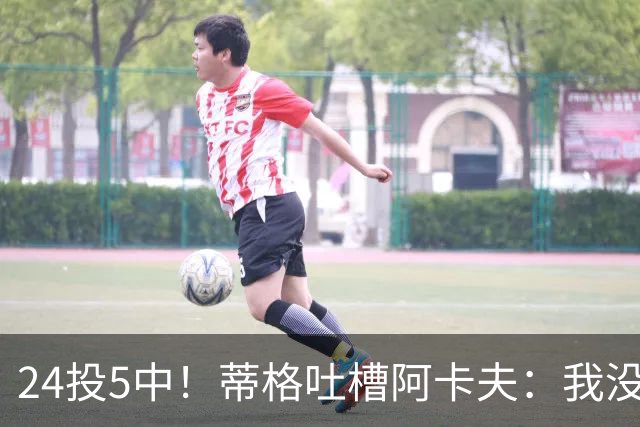 24投5中！蒂格吐槽阿卡夫：我没见过这么头铁的新秀